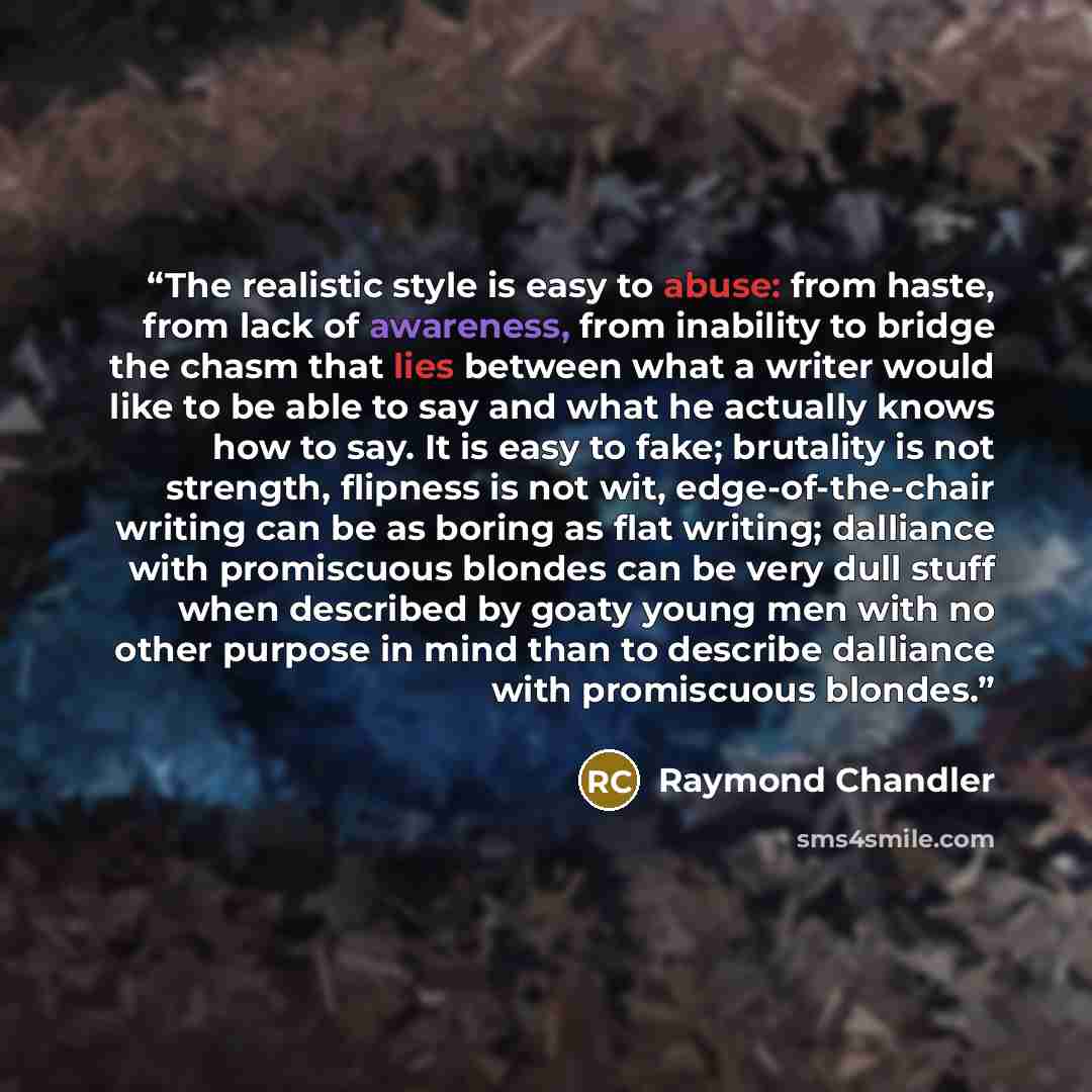 “The realistic style is easy to abuse: from haste, from lack of awareness, from inability to bridge the chasm that lies between what a writer would like to be able to say and what he actually knows how to say. It is easy to fake; brutality is not strength, flipness is not wit, edge-of-the-chair…” quote by Raymond Chandler