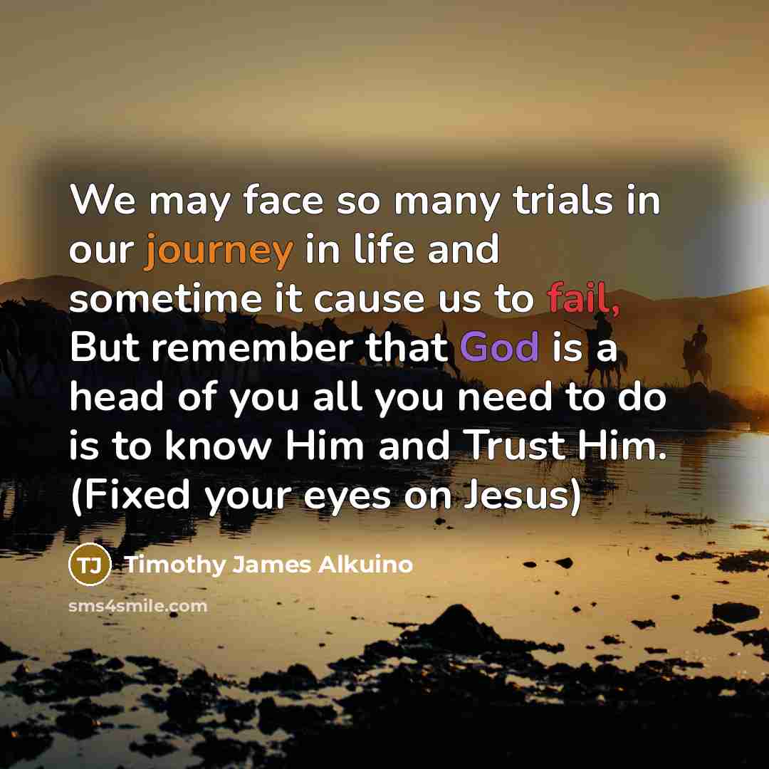 “We may face so many trials in our journey in life and sometime it cause us to fail, But remember that God is a head of you all you need to do is to know Him and Trust Him. (Fixed your eyes on Jesus)” quote by Timothy James Alkuino