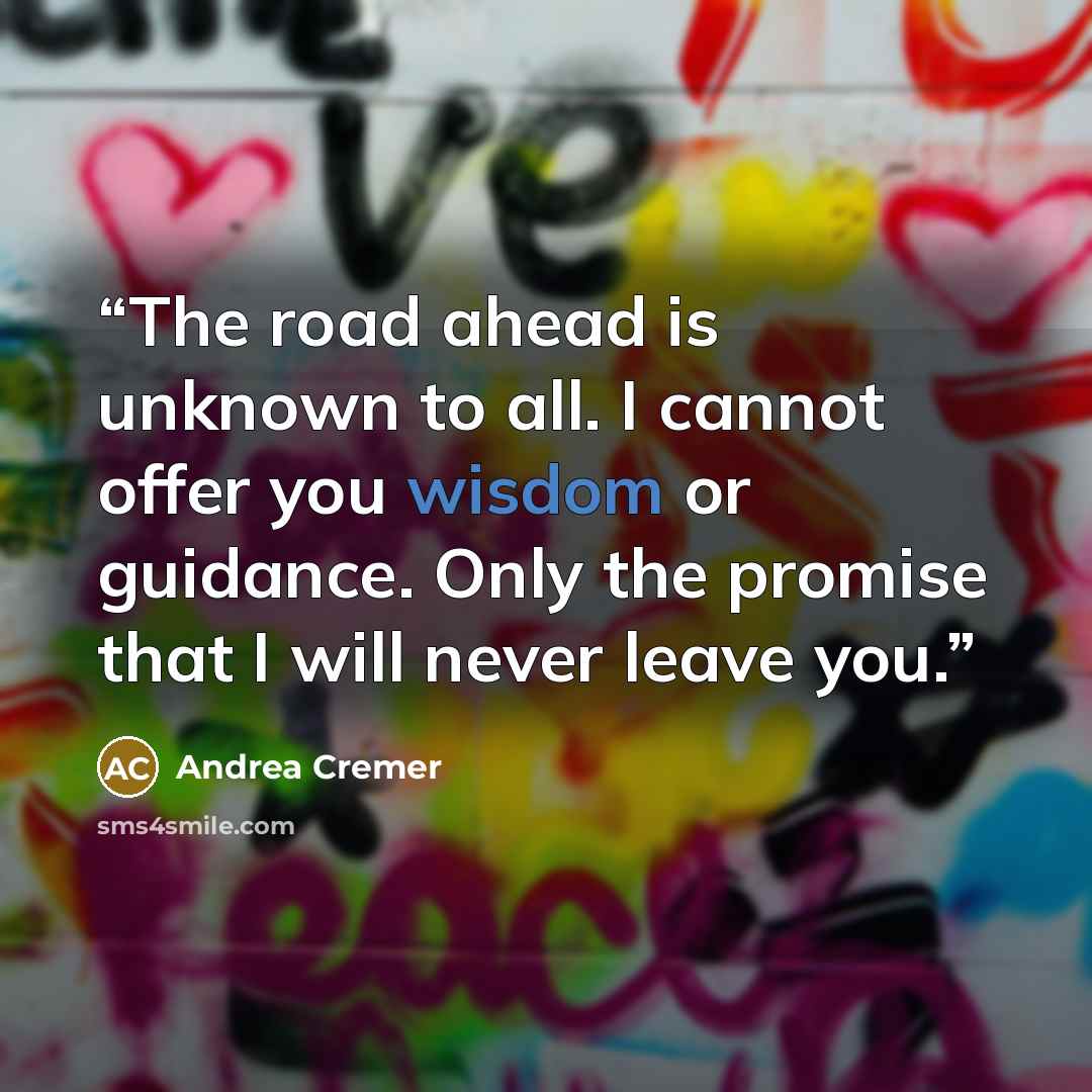“The road ahead is unknown to all. I cannot offer you wisdom or guidance. Only the promise that I will never leave you.” quote by Andrea Cremer