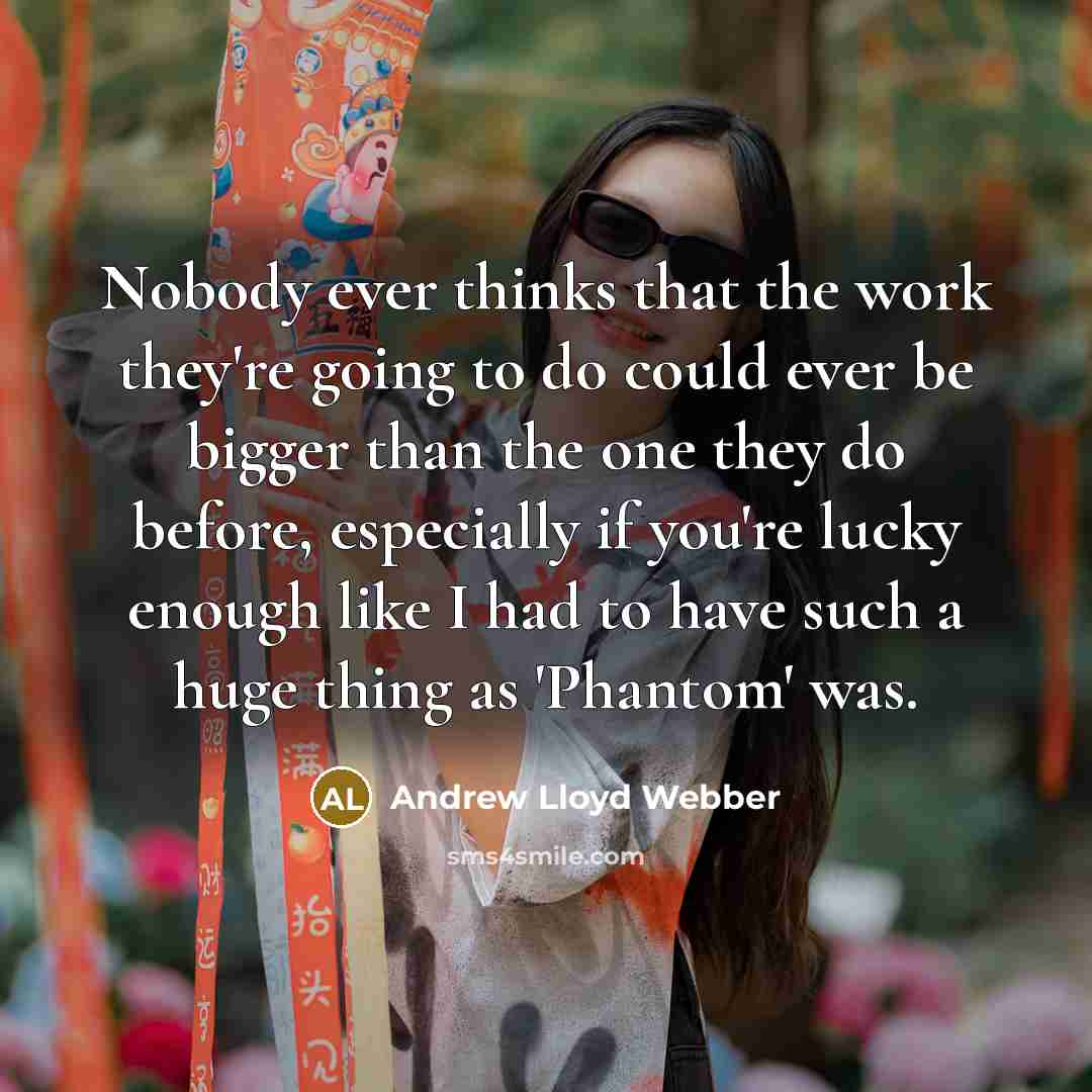 “Nobody ever thinks that the work they're going to do could ever be bigger than the one they do before, especially if you're lucky enough like I had to have such a huge thing as 'Phantom' was.” quote by Andrew Lloyd Webber