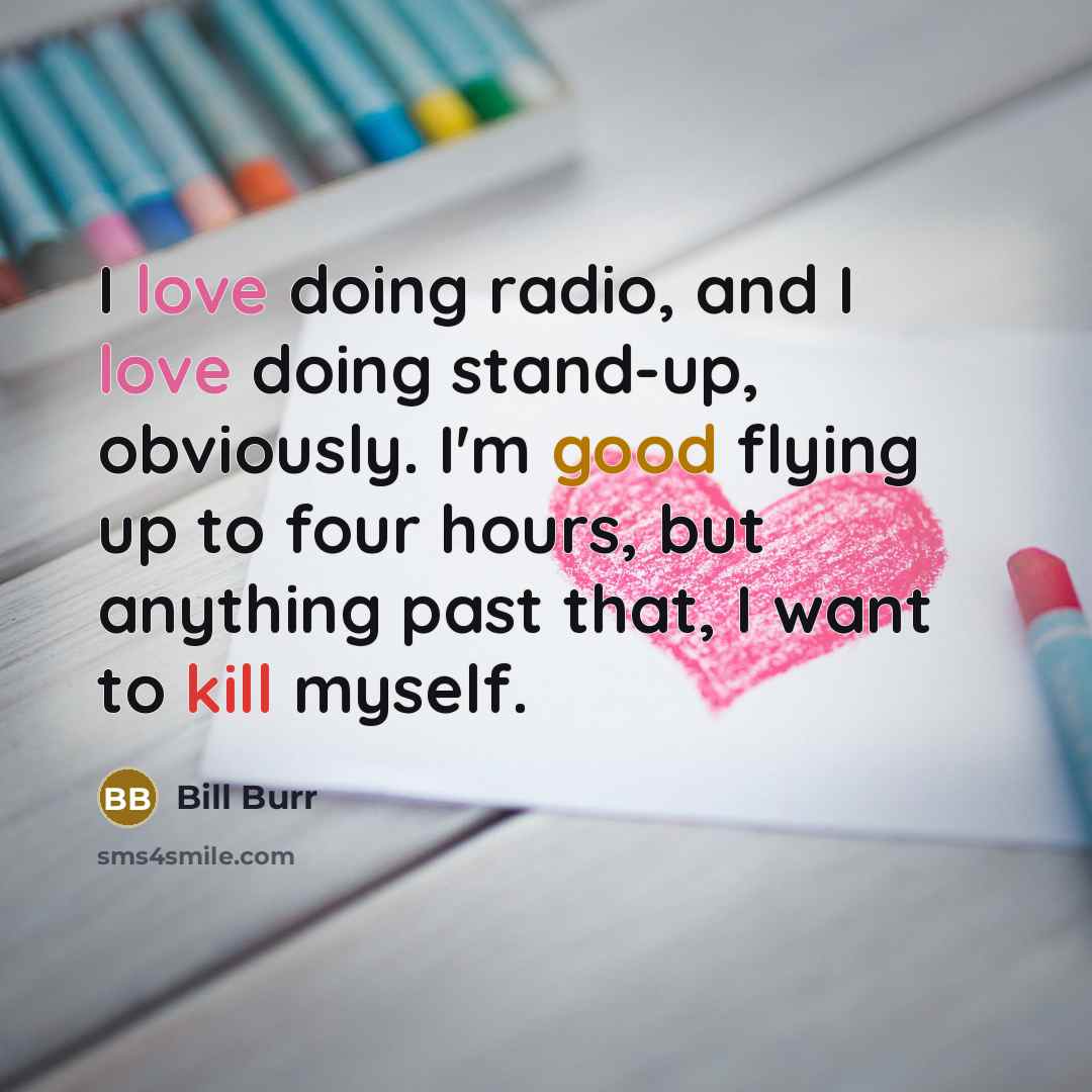 “I love doing radio, and I love doing stand-up, obviously. I'm good flying up to four hours, but anything past that, I want to kill myself.” quote by Bill Burr