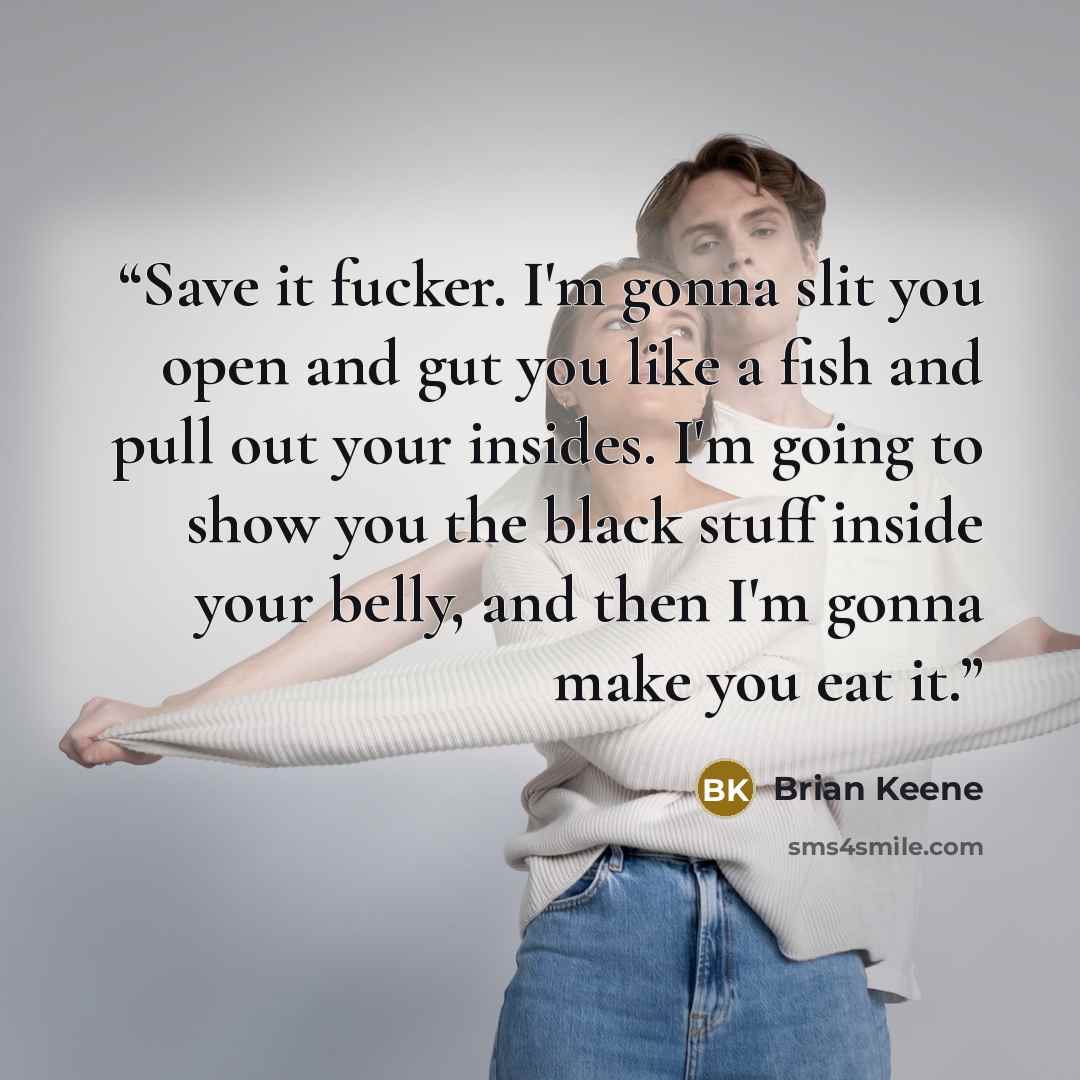 “Save it fucker. I'm gonna slit you open and gut you like a fish and pull out your insides. I'm going to show you the black stuff inside your belly, and then I'm gonna make you eat it.” quote by Brian Keene