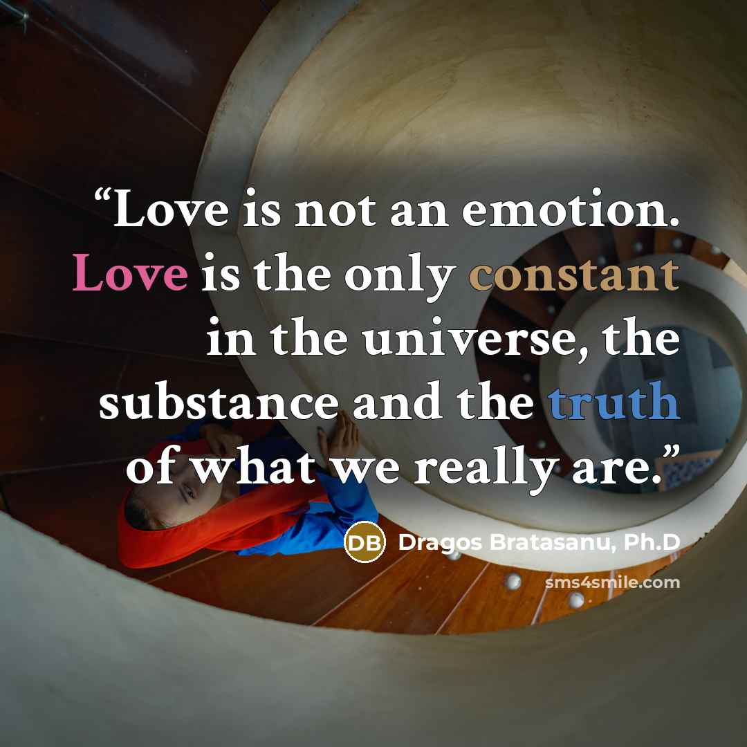 “Love is not an emotion. Love is the only constant in the universe, the substance and the truth of what we really are.” quote by Dragos Bratasanu, Ph.D