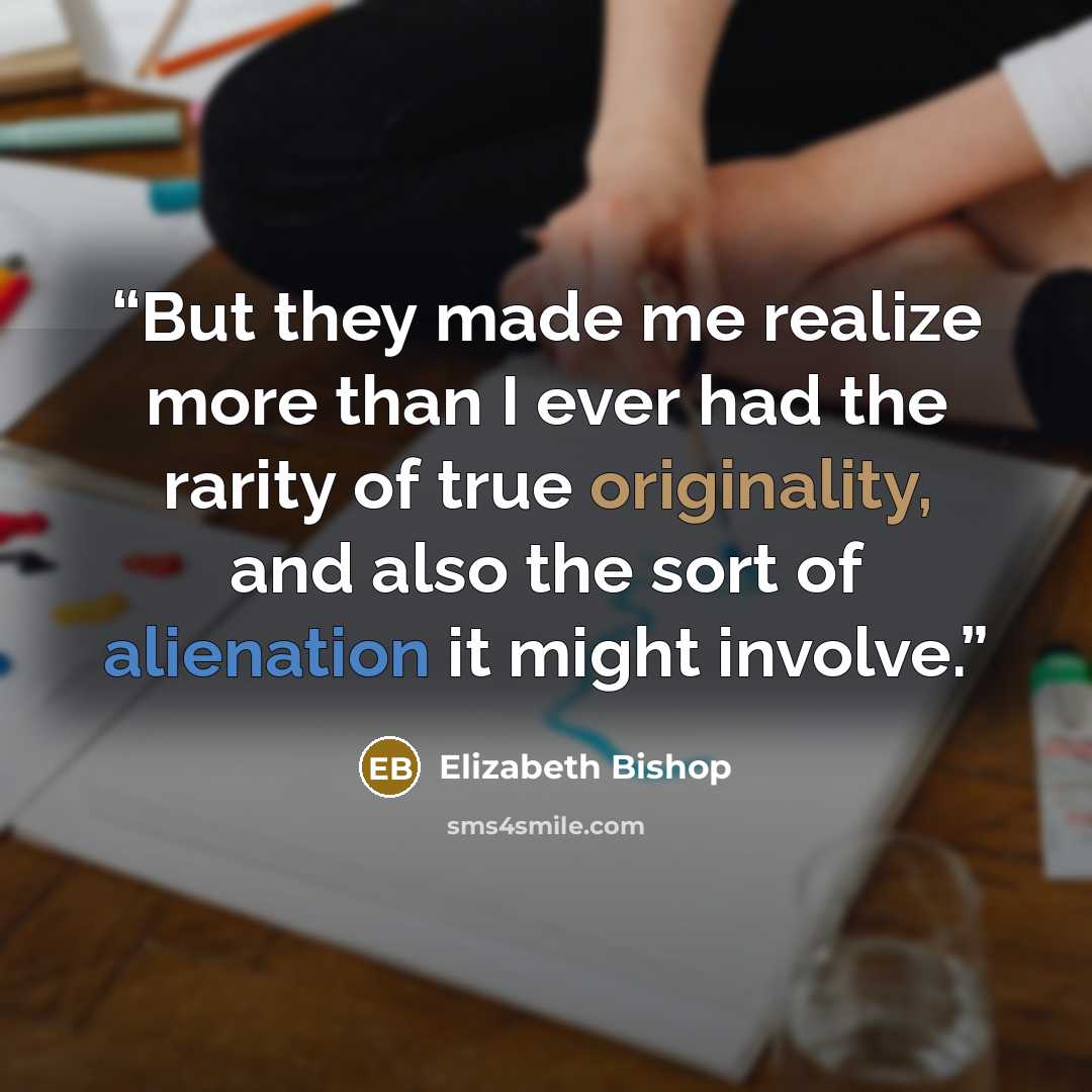 “But they made me realize more than I ever had the rarity of true originality, and also the sort of alienation it might involve.” quote by Elizabeth Bishop
