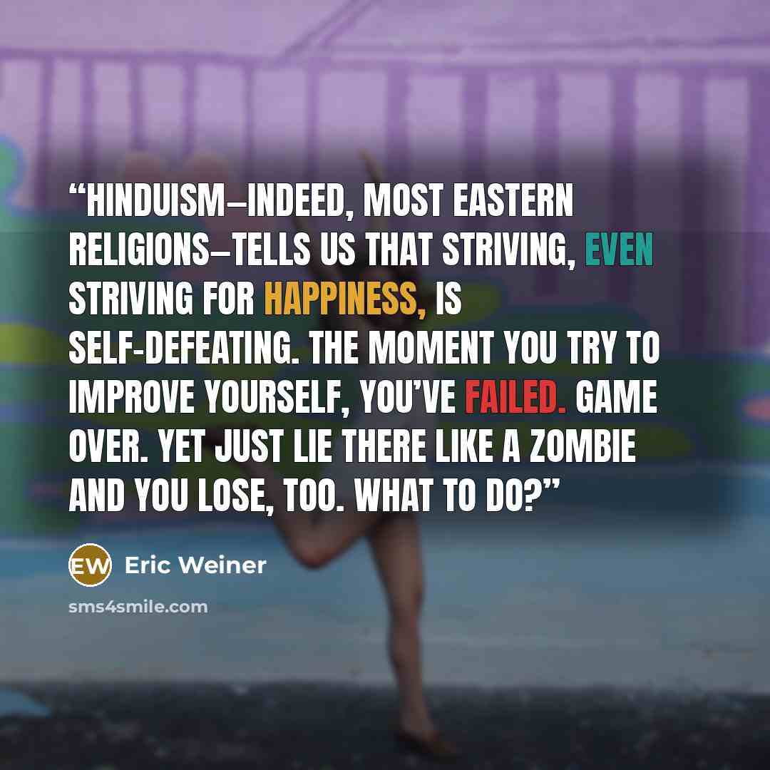 “Hinduism—indeed, most eastern religions—tells us that striving, even striving for happiness, is self-defeating. The moment you try to improve yourself, you’ve failed. Game over. Yet just lie there like a zombie and you lose, too. What to do?” quote by Eric Weiner
