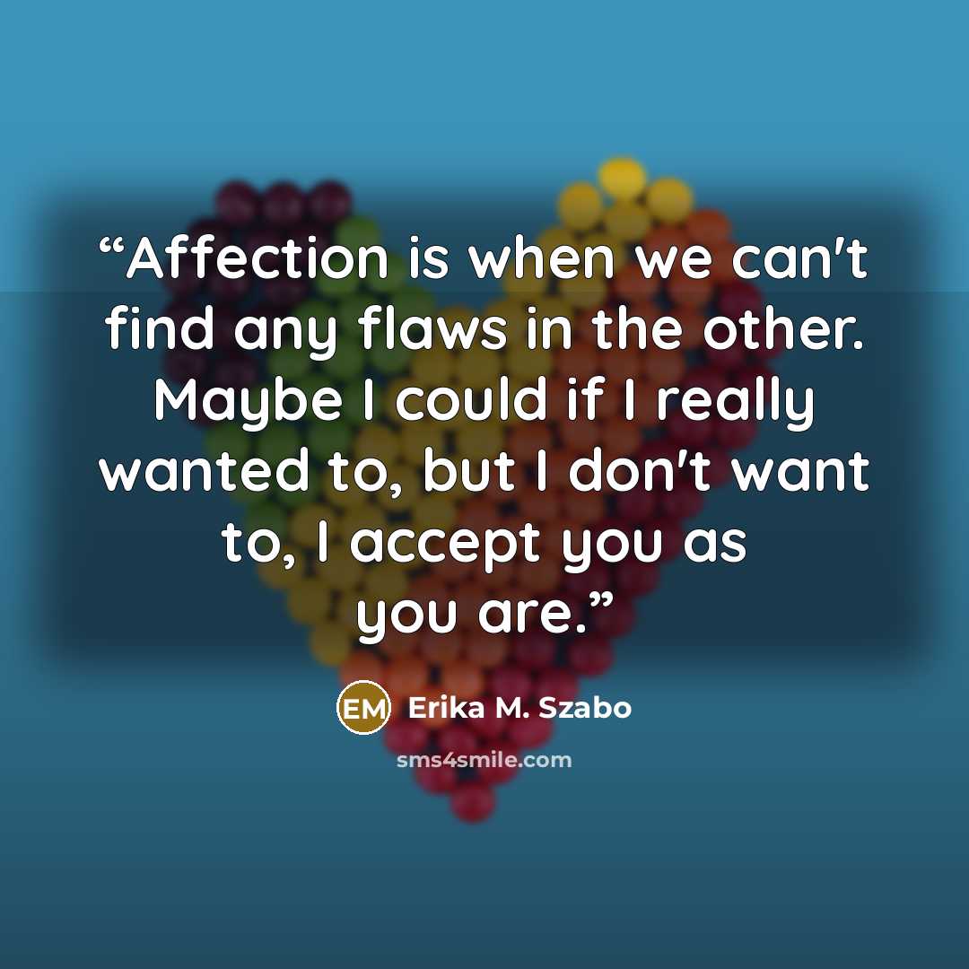 “Affection is when we can't find any flaws in the other. Maybe I could if I really wanted to, but I don't want to, I accept you as you are.” quote by Erika M. Szabo