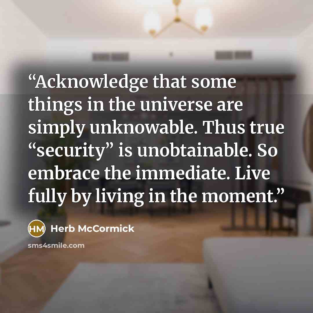 “Acknowledge that some things in the universe are simply unknowable. Thus true “security” is unobtainable. So embrace the immediate. Live fully by living in the moment.” quote by Herb McCormick