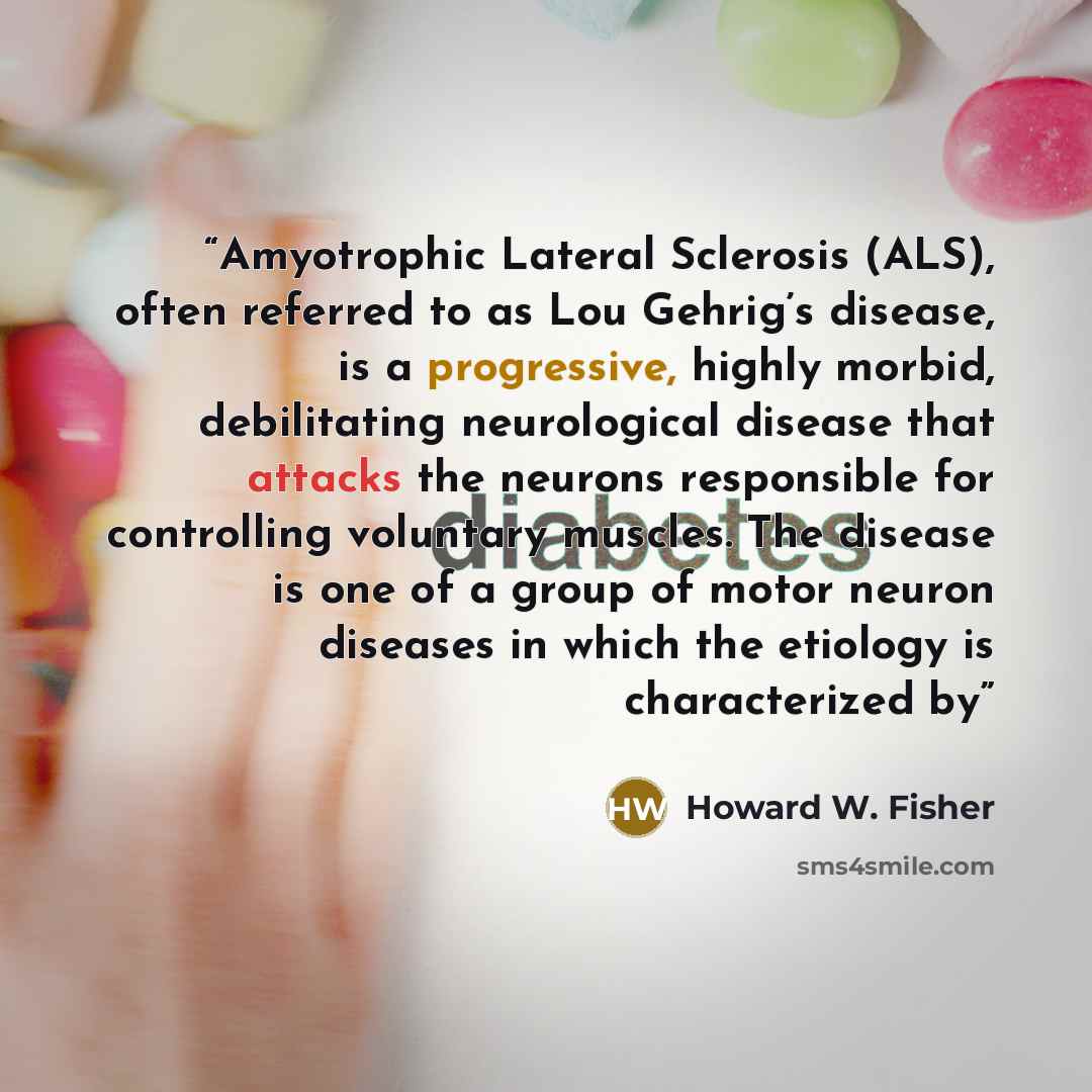 “Amyotrophic Lateral Sclerosis (ALS), often referred to as Lou Gehrig’s disease, is a progressive, highly morbid, debilitating neurological disease that attacks the neurons responsible for controlling voluntary muscles. The disease is one of a group of motor neuron diseases in which the etiology is…” quote by Howard W. Fisher
