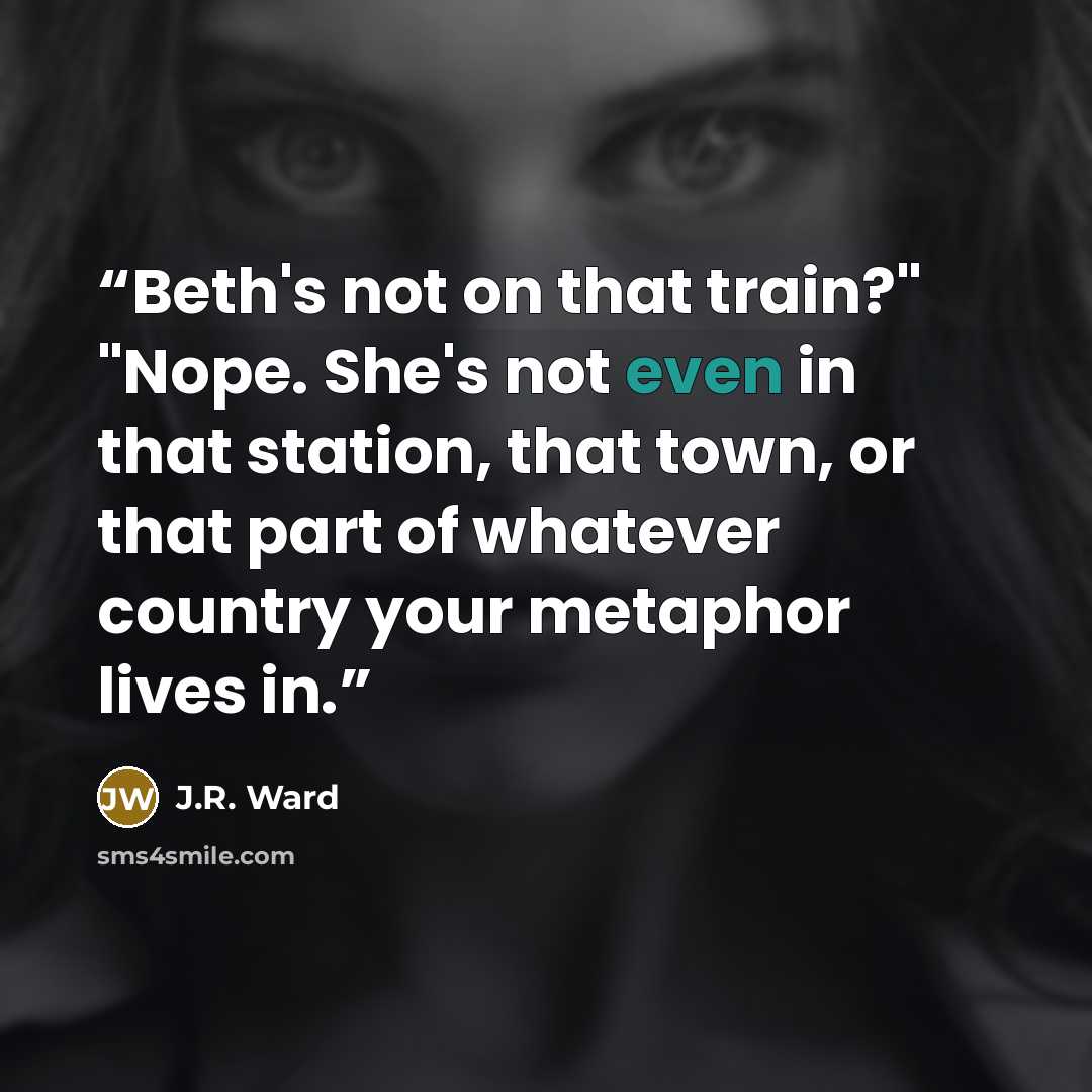 “Beth's not on that train?" "Nope. She's not even in that station, that town, or that part of whatever country your metaphor lives in.” quote by J.R. Ward