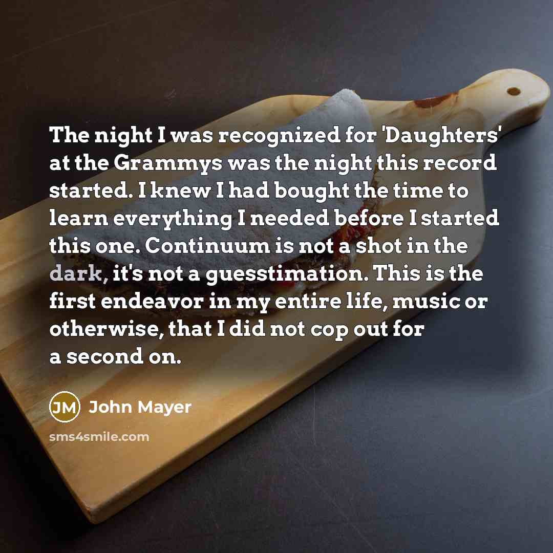 “The night I was recognized for 'Daughters' at the Grammys was the night this record started. I knew I had bought the time to learn everything I needed before I started this one. Continuum is not a shot in the dark, it's not a guesstimation. This is the first endeavor in my entire life, music or…” quote by John Mayer