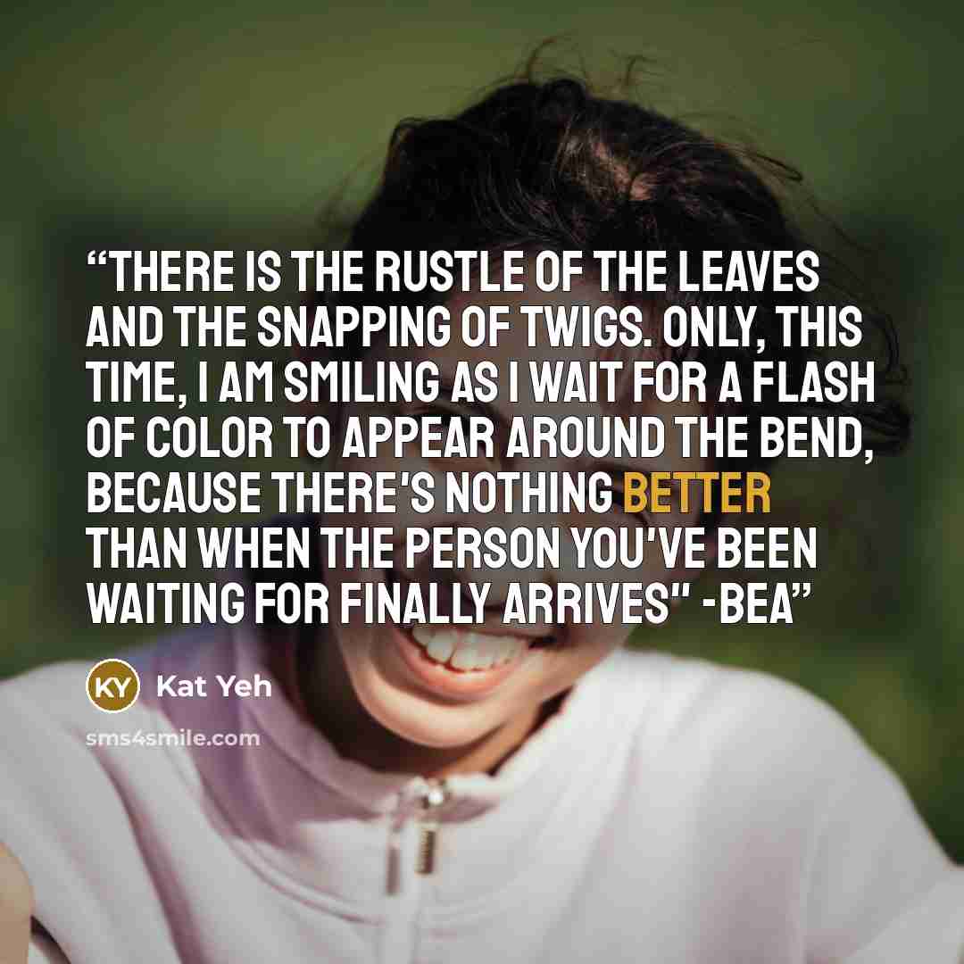 “There is the rustle of the leaves and the snapping of twigs. Only, this time, I am smiling as I wait for a flash of color to appear around the bend, because there's nothing better than when the person you've been waiting for finally arrives" -Bea” quote by Kat Yeh