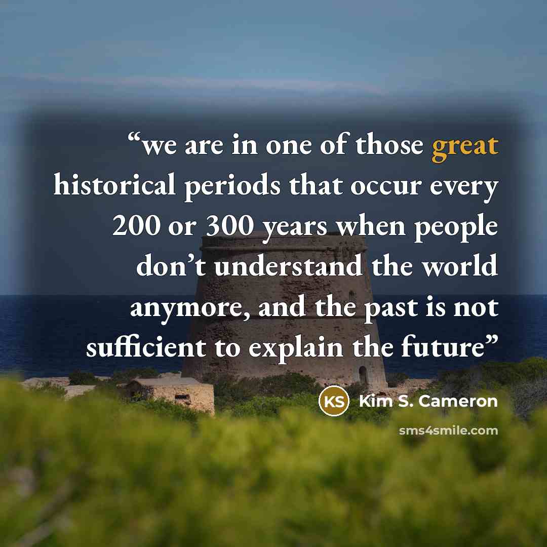 “we are in one of those great historical periods that occur every 200 or 300 years when people don’t understand the world anymore, and the past is not sufficient to explain the future” quote by Kim S. Cameron