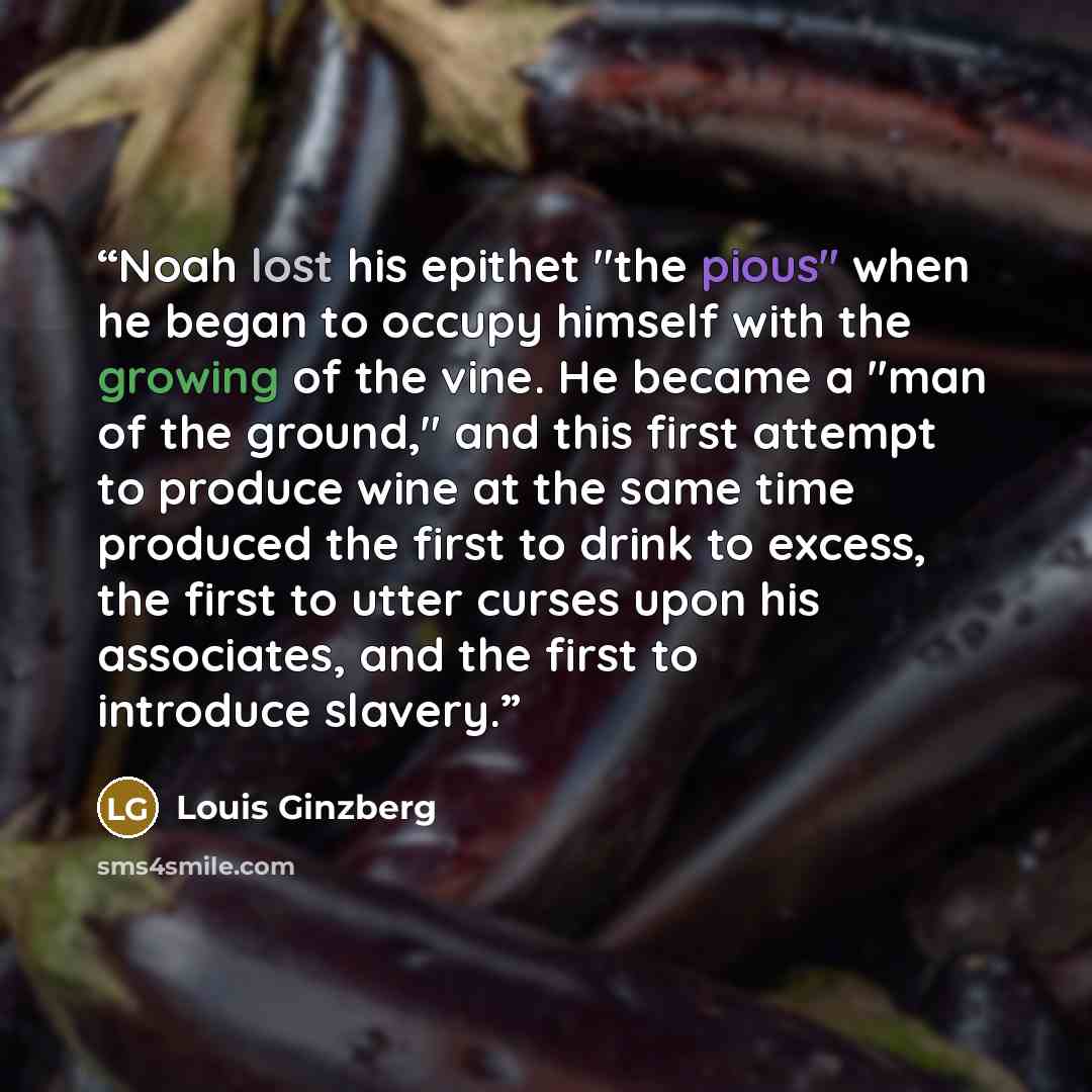 “Noah lost his epithet "the pious" when he began to occupy himself with the growing of the vine. He became a "man of the ground," and this first attempt to produce wine at the same time produced the first to drink to excess, the first to utter curses upon his associates, and the first to introduce…” quote by Louis Ginzberg