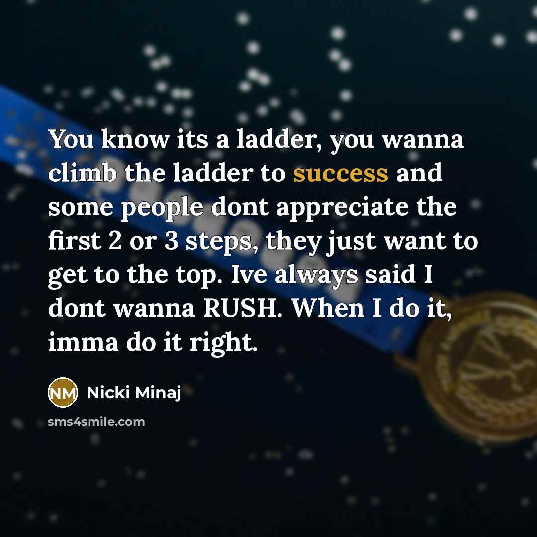 “You know its a ladder, you wanna climb the ladder to success and some people dont appreciate the first 2 or 3 steps, they just want to get to the top. Ive always said I dont wanna RUSH. When I do it, imma do it right.” quote by Nicki Minaj