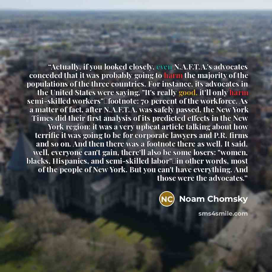 “Actually, if you looked closely, even N.A.F.T.A.'s advocates conceded that it was probably going to harm the majority of the populations of the three countries. For instance, its advocates in the United States were saying, "It's really good, it'll only harm semi-skilled workers"―footnote: 70…” quote by Noam Chomsky