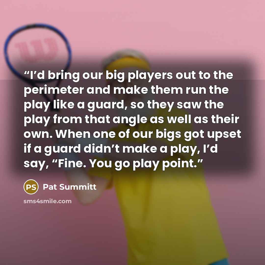 “I’d bring our big players out to the perimeter and make them run the play like a guard, so they saw the play from that angle as well as their own. When one of our bigs got upset if a guard didn’t make a play, I’d say, “Fine. You go play point.” quote by Pat Summitt