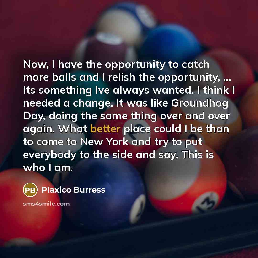 “Now, I have the opportunity to catch more balls and I relish the opportunity, ... Its something Ive always wanted. I think I needed a change. It was like Groundhog Day, doing the same thing over and over again. What better place could I be than to come to New York and try to put everybody to the…” quote by Plaxico Burress