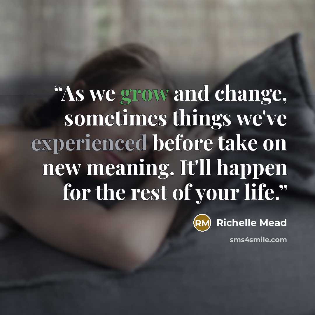 “As we grow and change, sometimes things we've experienced before take on new meaning. It'll happen for the rest of your life.” quote by Richelle Mead