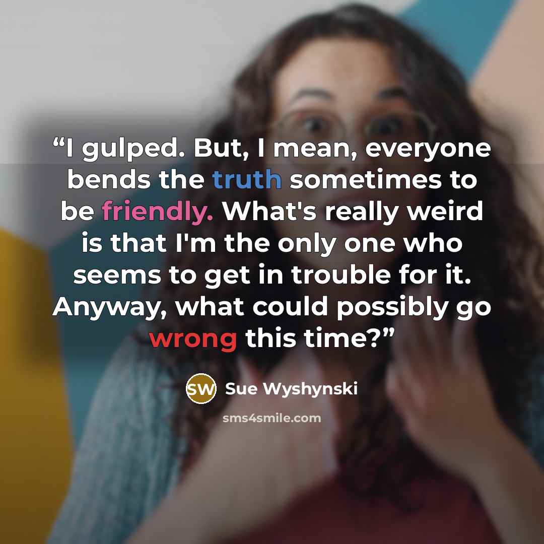 “I gulped. But, I mean, everyone bends the truth sometimes to be friendly. What's really weird is that I'm the only one who seems to get in trouble for it. Anyway, what could possibly go wrong this time?” quote by Sue Wyshynski