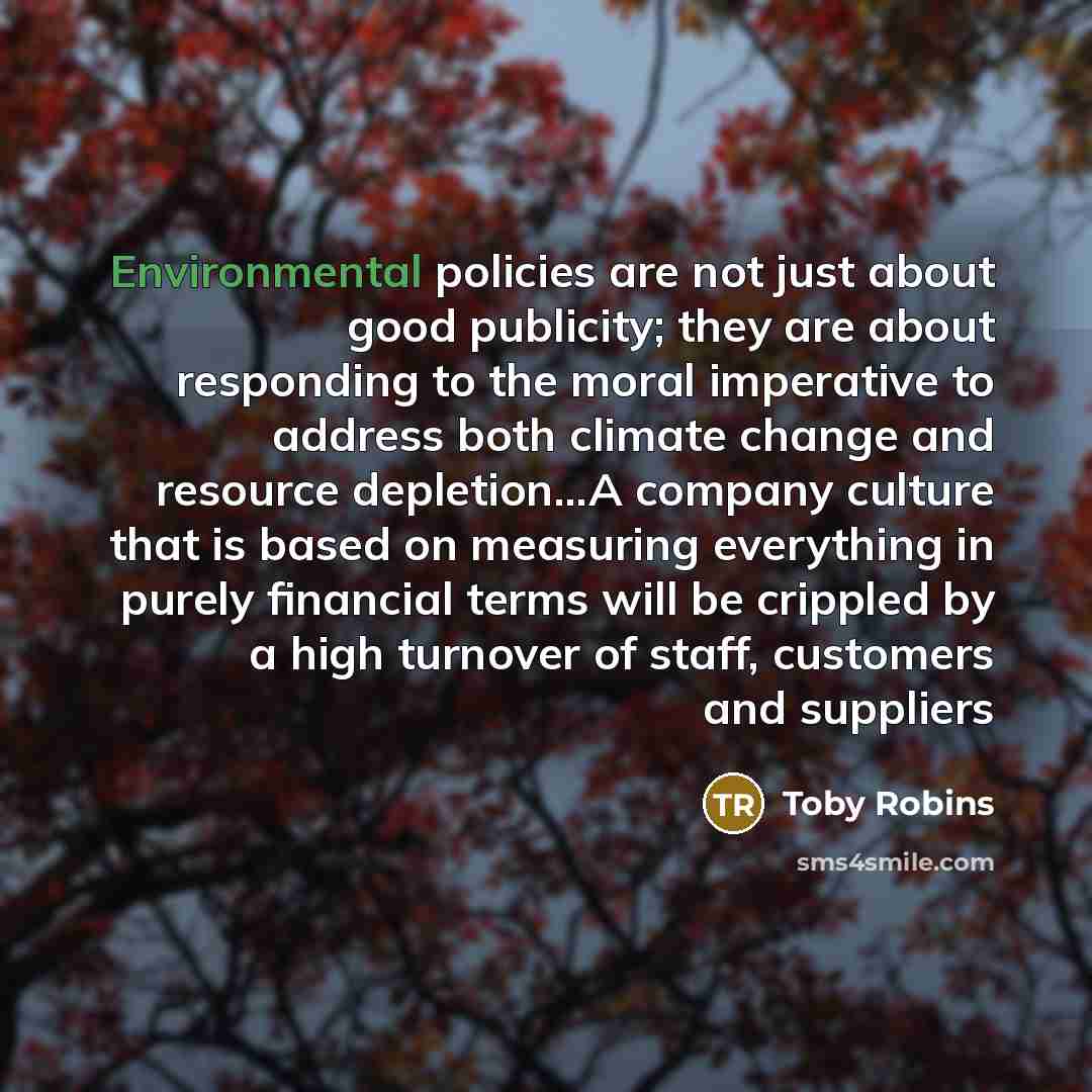“Environmental policies are not just about good publicity; they are about responding to the moral imperative to address both climate change and resource depletion...A company culture that is based on measuring everything in purely financial terms will be crippled by a high turnover of staff…” quote by Toby Robins