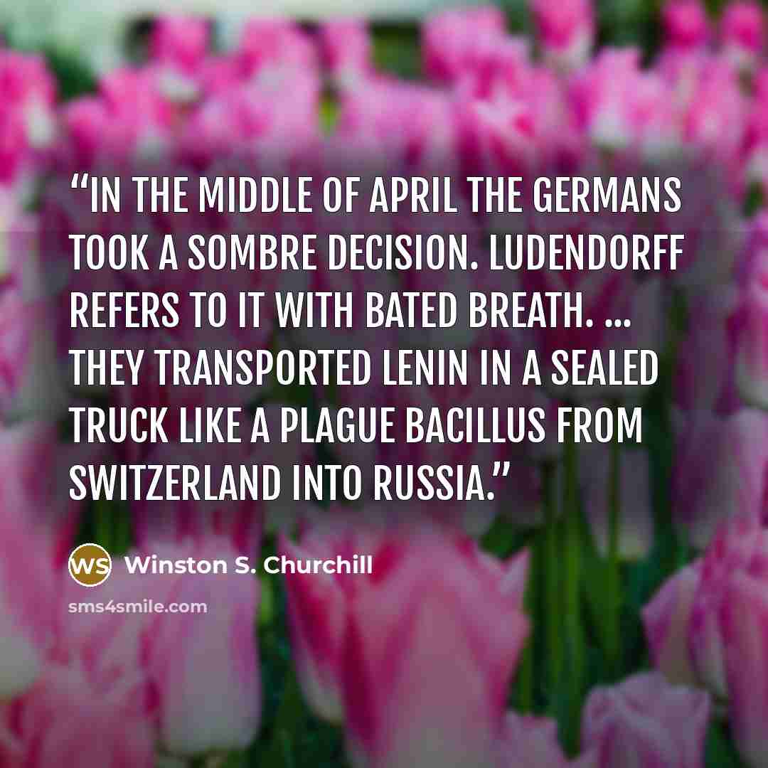 “In the middle of April the Germans took a sombre decision. Ludendorff refers to it with bated breath. ... They transported Lenin in a sealed truck like a plague bacillus from Switzerland into Russia.” quote by Winston S. Churchill