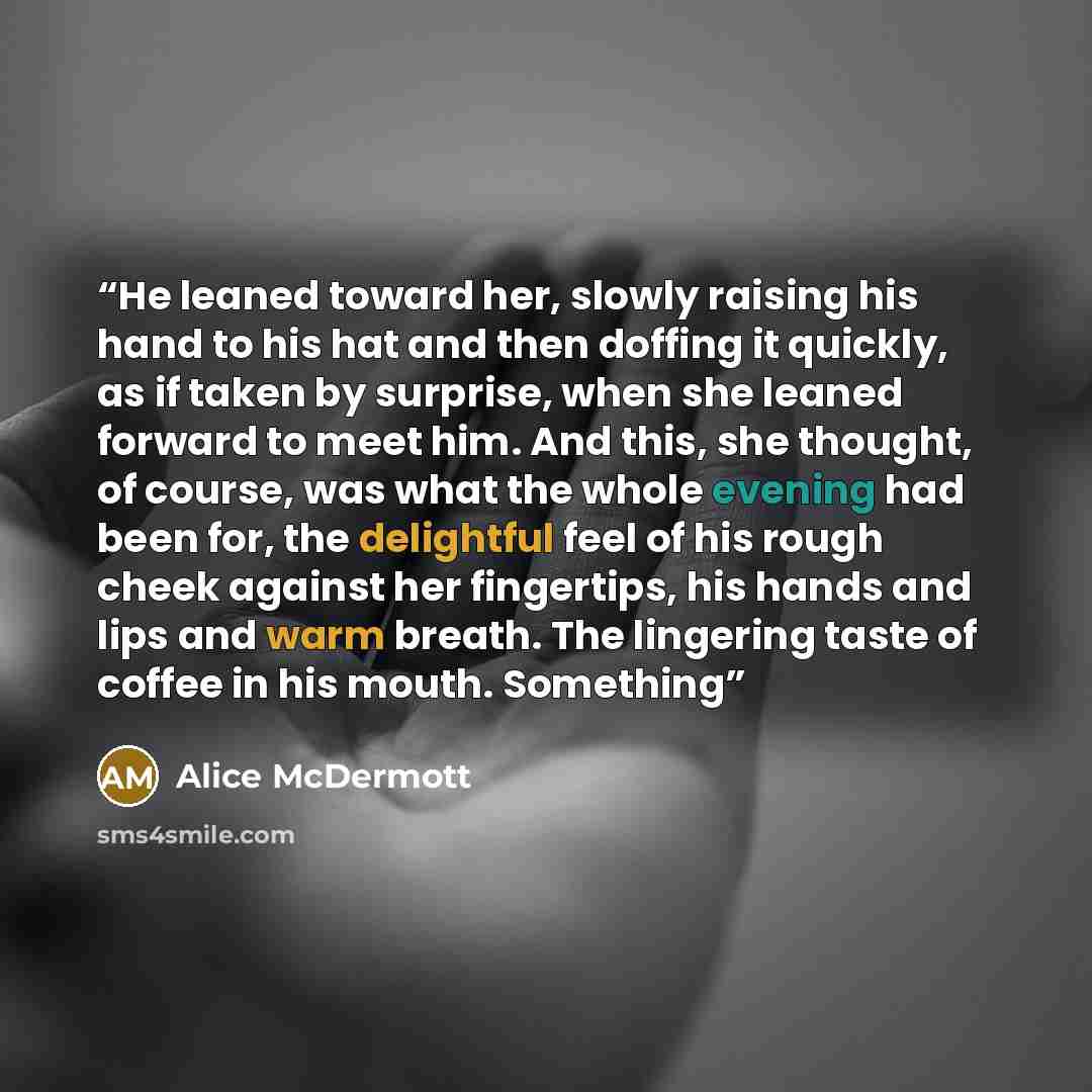 “He leaned toward her, slowly raising his hand to his hat and then doffing it quickly, as if taken by surprise, when she leaned forward to meet him. And this, she thought, of course, was what the whole evening had been for, the delightful feel of his rough cheek against her fingertips, his hands…” quote by Alice McDermott