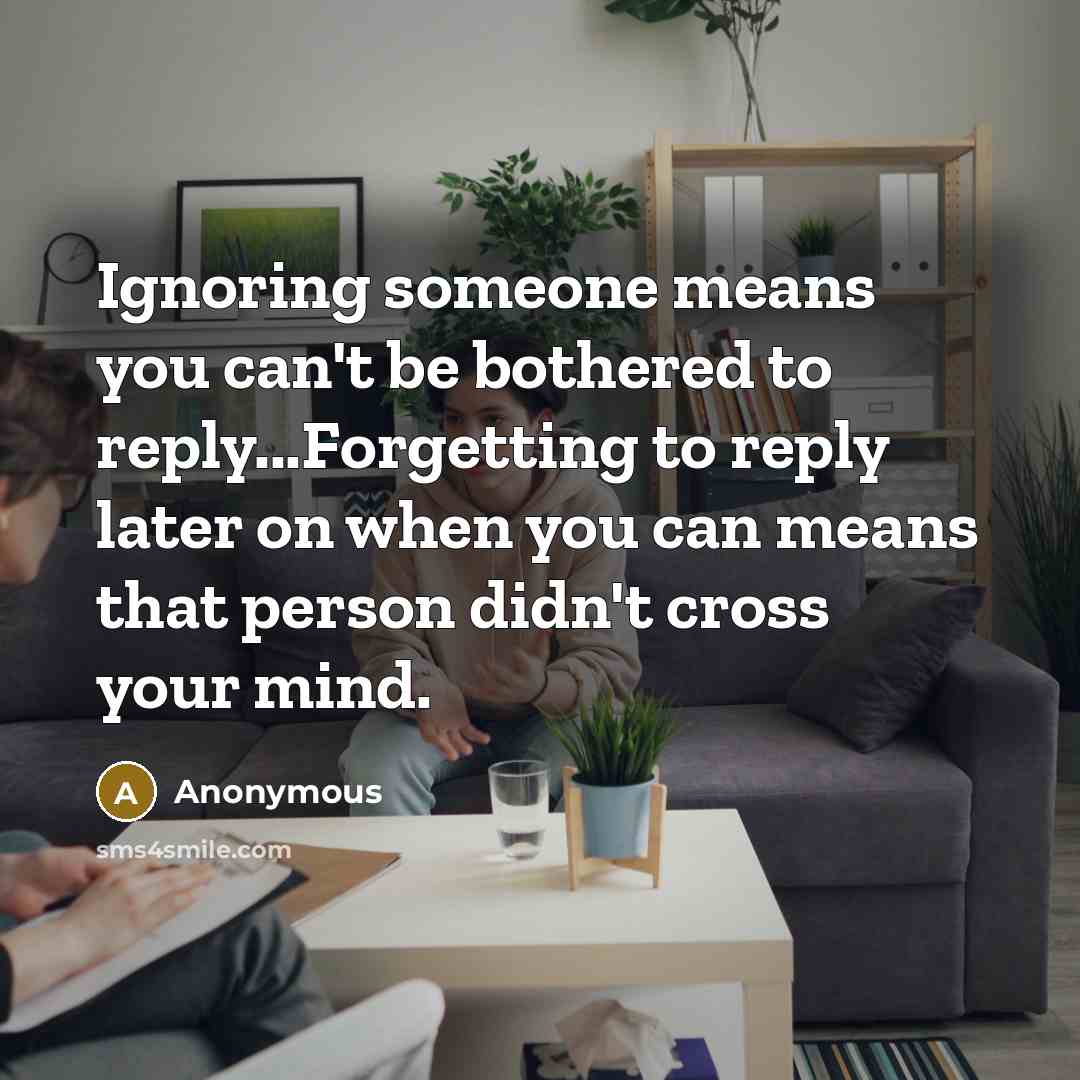 “Ignoring someone means you can't be bothered to reply...Forgetting to reply later on when you can means that person didn't cross your mind.” quote by Anonymous