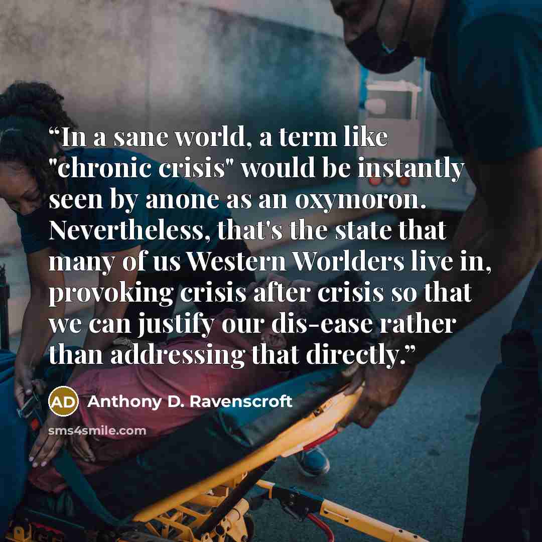 “In a sane world, a term like "chronic crisis" would be instantly seen by anone as an oxymoron. Nevertheless, that's the state that many of us Western Worlders live in, provoking crisis after crisis so that we can justify our dis-ease rather than addressing that directly.” quote by Anthony D. Ravenscroft