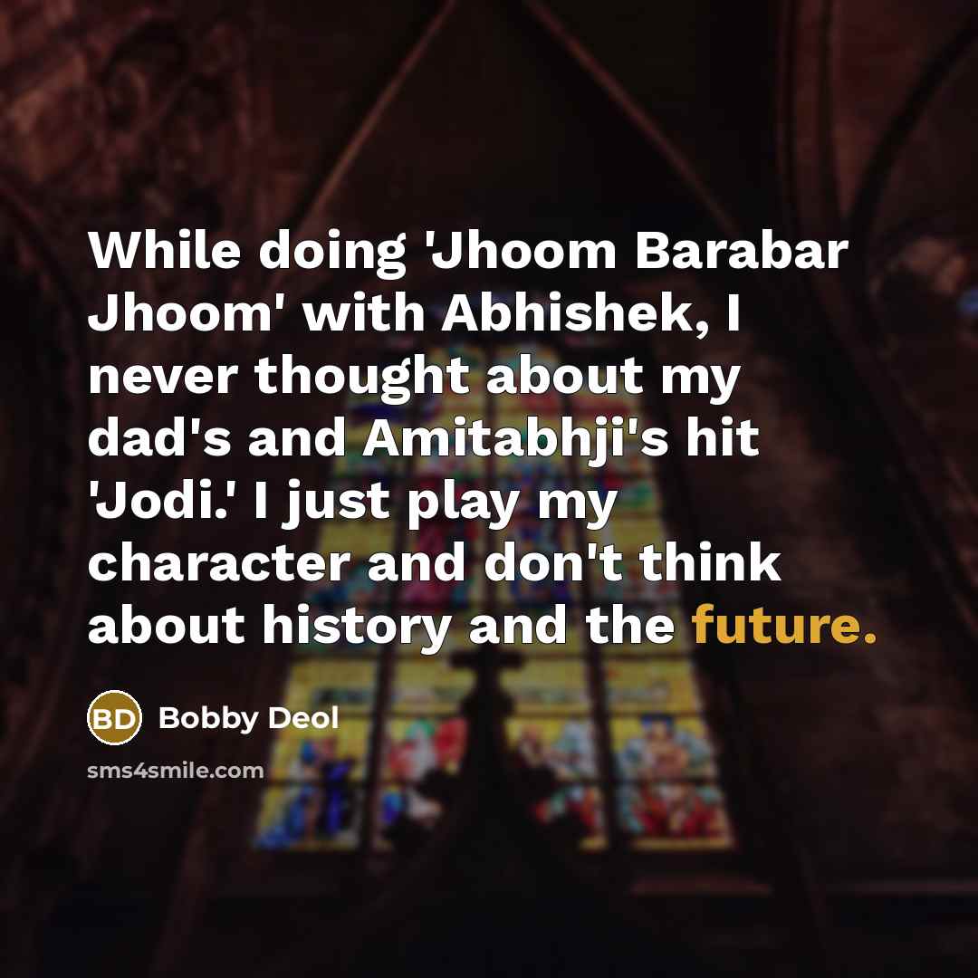 “While doing 'Jhoom Barabar Jhoom' with Abhishek, I never thought about my dad's and Amitabhji's hit 'Jodi.' I just play my character and don't think about history and the future.” quote by Bobby Deol