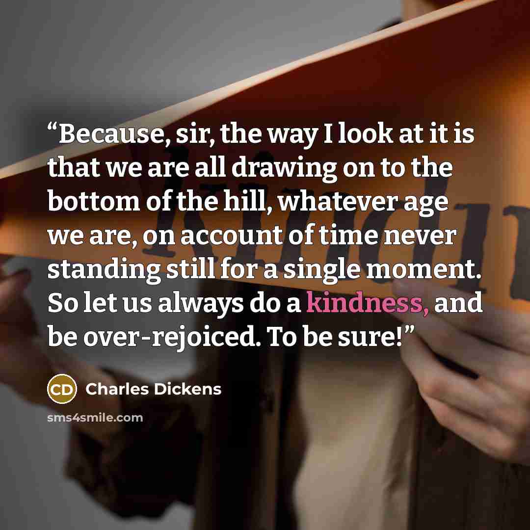 “Because, sir, the way I look at it is that we are all drawing on to the bottom of the hill, whatever age we are, on account of time never standing still for a single moment. So let us always do a kindness, and be over-rejoiced. To be sure!” quote by Charles Dickens