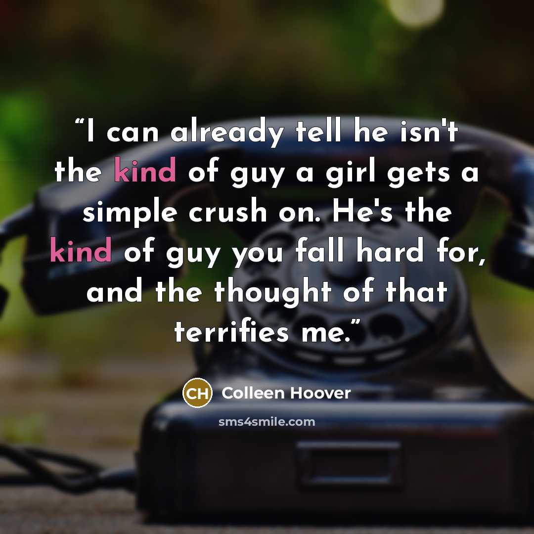 “I can already tell he isn't the kind of guy a girl gets a simple crush on. He's the kind of guy you fall hard for, and the thought of that terrifies me.” quote by Colleen Hoover