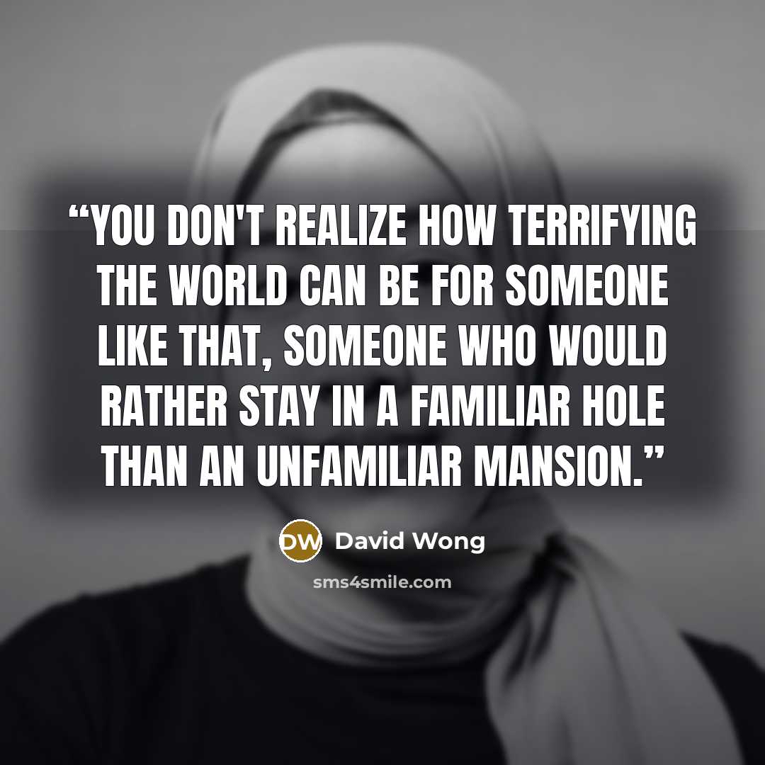 “You don't realize how terrifying the world can be for someone like that, someone who would rather stay in a familiar hole than an unfamiliar mansion.” quote by David Wong