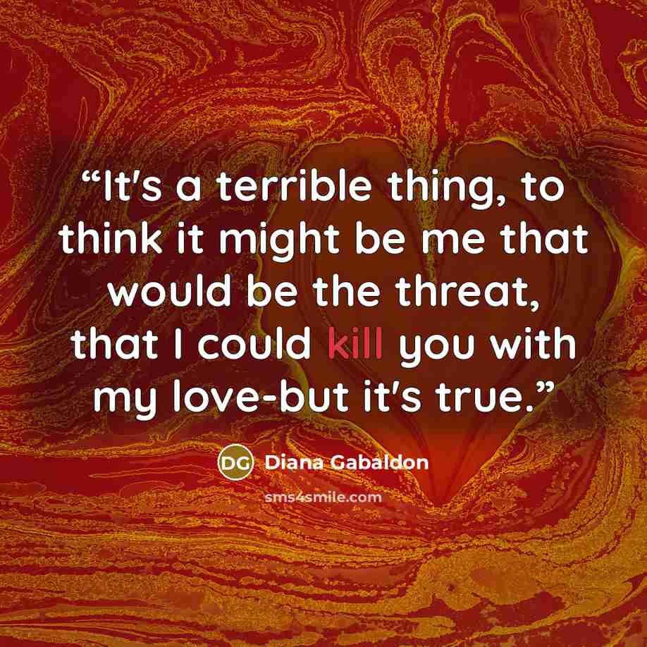 “It's a terrible thing, to think it might be me that would be the threat, that I could kill you with my love-but it's true.” quote by Diana Gabaldon