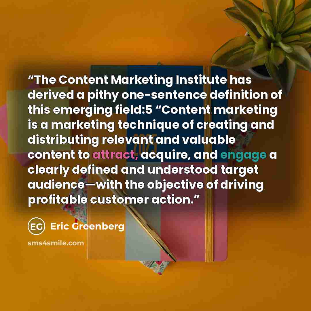 “The Content Marketing Institute has derived a pithy one-sentence definition of this emerging field:5 “Content marketing is a marketing technique of creating and distributing relevant and valuable content to attract, acquire, and engage a clearly defined and understood target audience—with the…” quote by Eric Greenberg