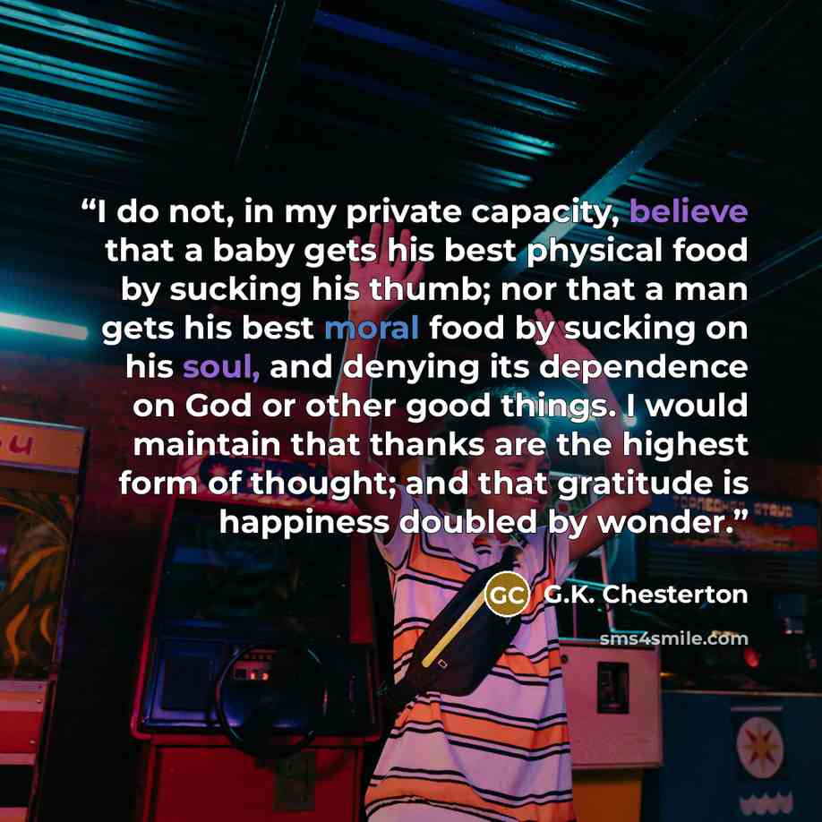 “I do not, in my private capacity, believe that a baby gets his best physical food by sucking his thumb; nor that a man gets his best moral food by sucking on his soul, and denying its dependence on God or other good things. I would maintain that thanks are the highest form of thought; and that…” quote by G.K. Chesterton