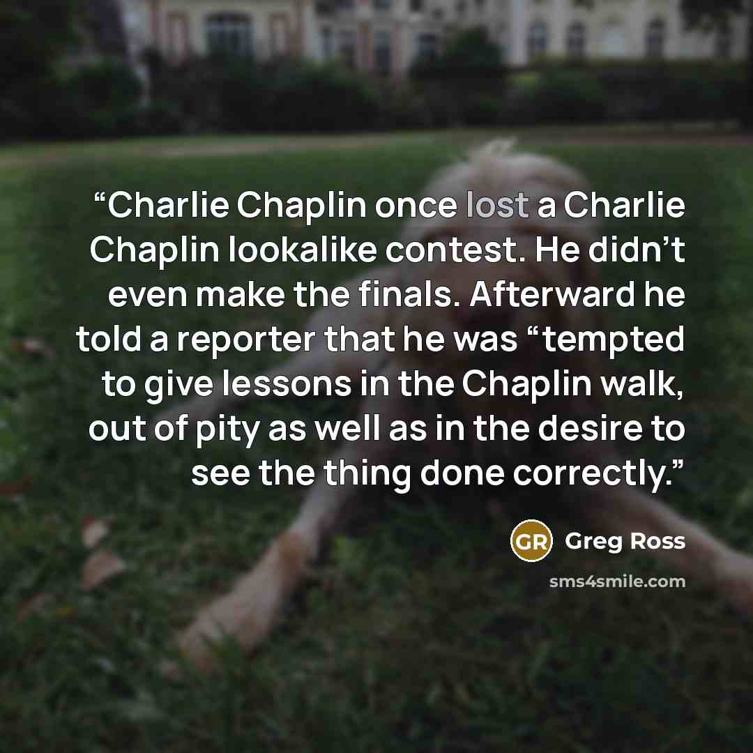 “Charlie Chaplin once lost a Charlie Chaplin lookalike contest. He didn’t even make the finals. Afterward he told a reporter that he was “tempted to give lessons in the Chaplin walk, out of pity as well as in the desire to see the thing done correctly.” quote by Greg Ross