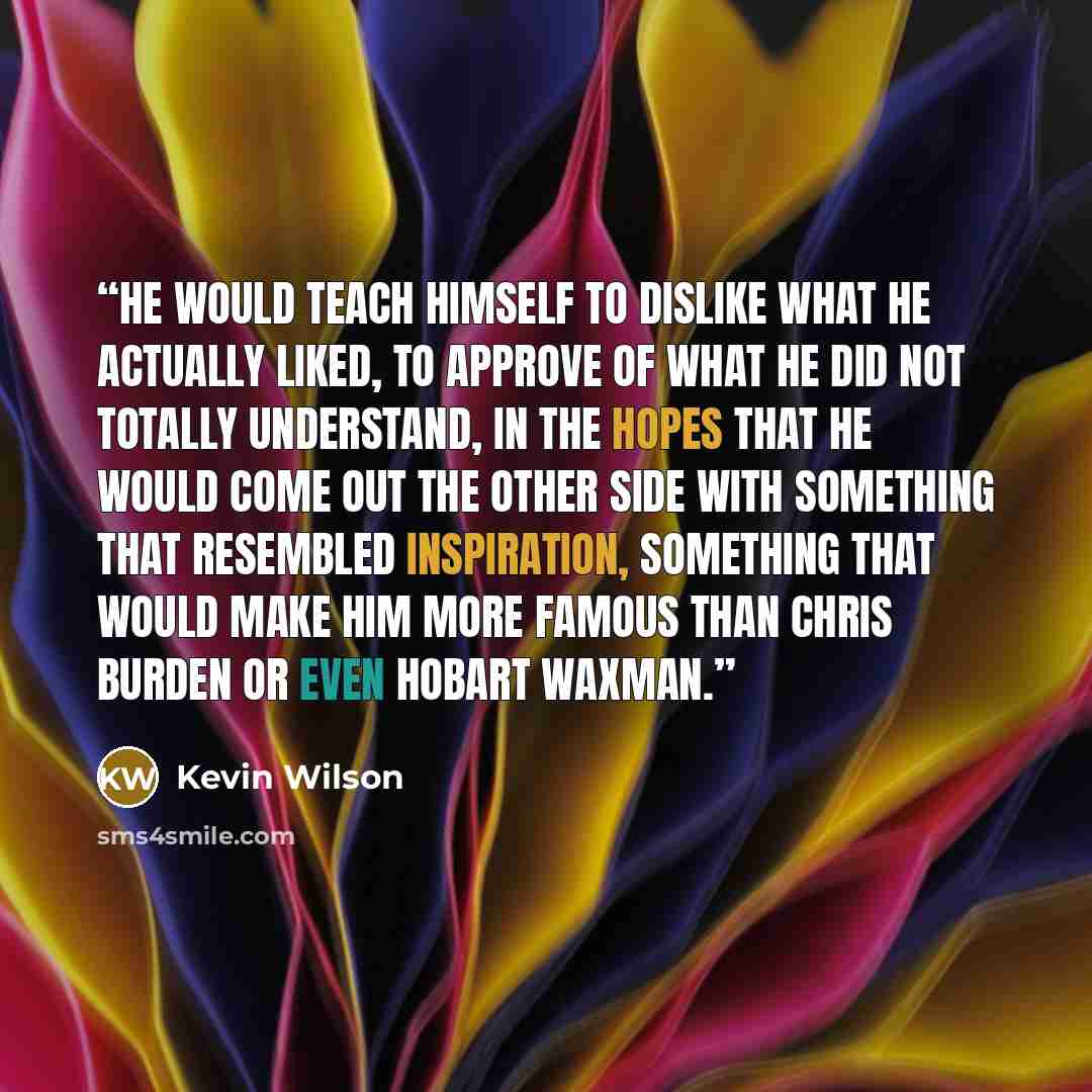 “He would teach himself to dislike what he actually liked, to approve of what he did not totally understand, in the hopes that he would come out the other side with something that resembled inspiration, something that would make him more famous than Chris Burden or even Hobart Waxman.” quote by Kevin Wilson