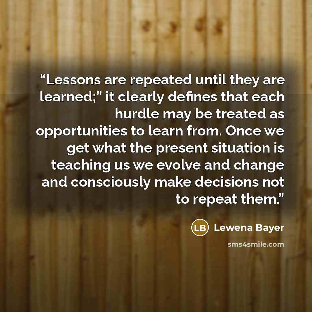 “Lessons are repeated until they are learned;” it clearly defines that each hurdle may be treated as opportunities to learn from. Once we get what the present situation is teaching us we evolve and change and consciously make decisions not to repeat them.” quote by Lewena Bayer