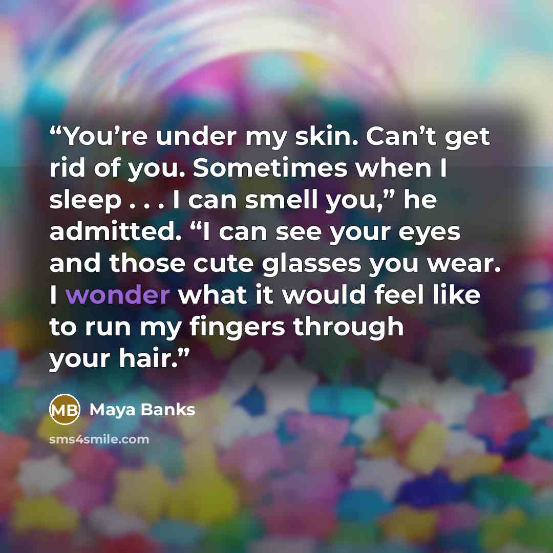 “You’re under my skin. Can’t get rid of you. Sometimes when I sleep . . . I can smell you,” he admitted. “I can see your eyes and those cute glasses you wear. I wonder what it would feel like to run my fingers through your hair.” quote by Maya Banks