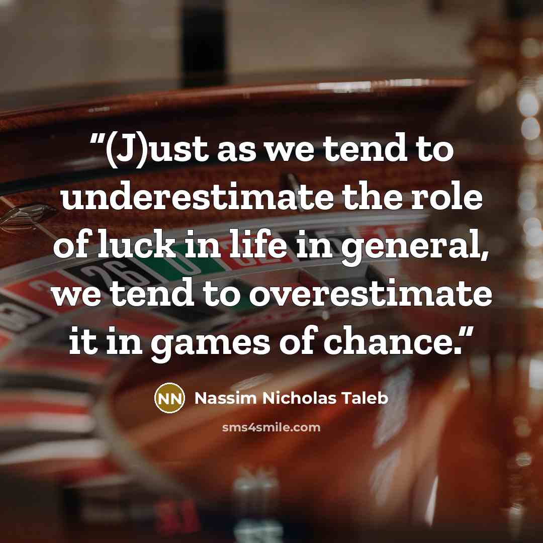 “(J)ust as we tend to underestimate the role of luck in life in general, we tend to overestimate it in games of chance.” quote by Nassim Nicholas Taleb