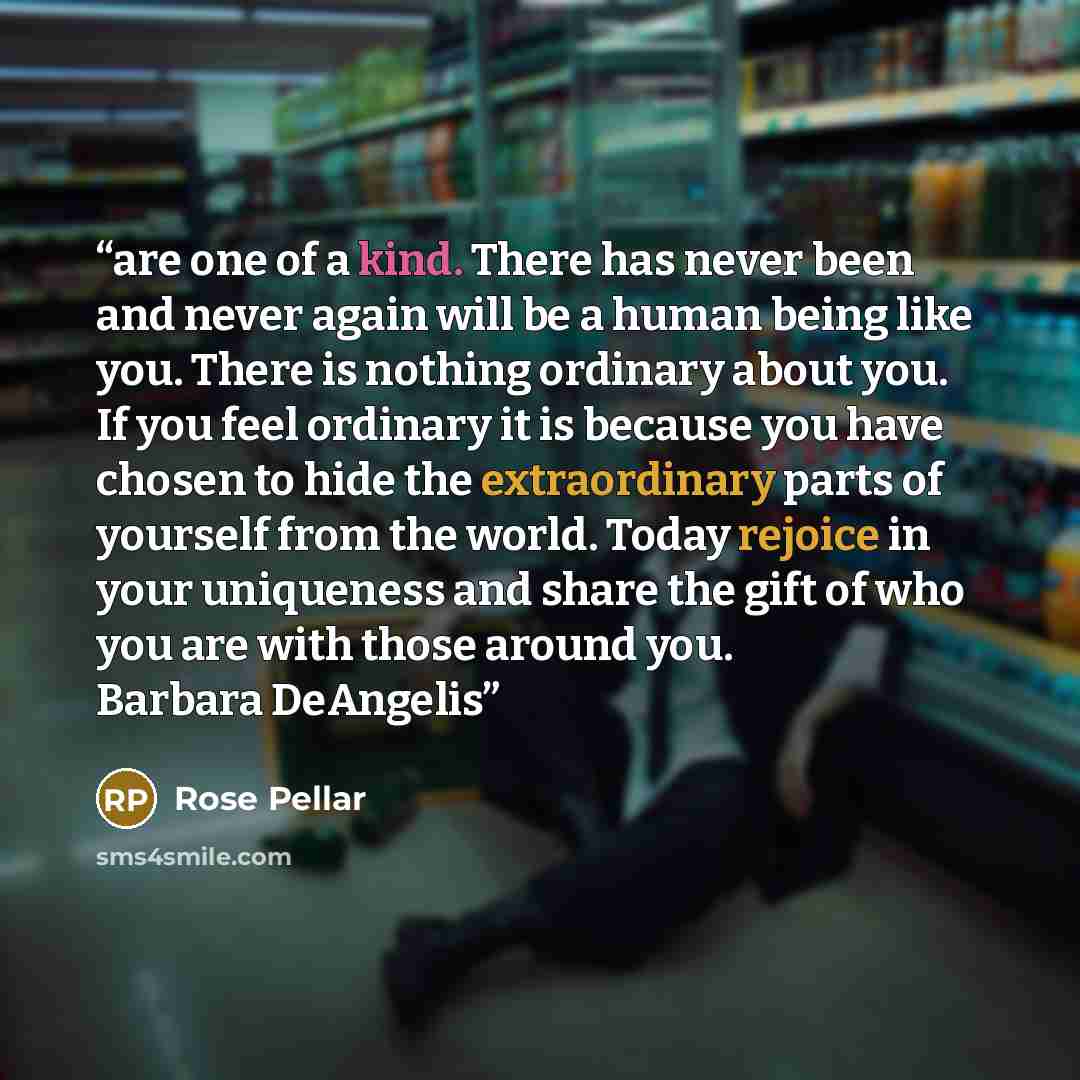 “are one of a kind. There has never been and never again will be a human being like you. There is nothing ordinary about you. If you feel ordinary it is because you have chosen to hide the extraordinary parts of yourself from the world. Today rejoice in your uniqueness and share the gift of who you…” quote by Rose Pellar
