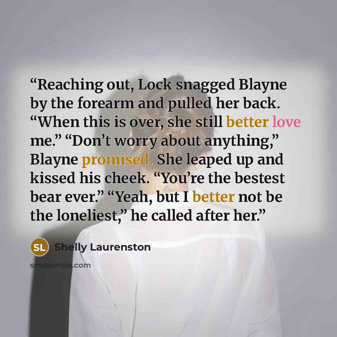 “Reaching out, Lock snagged Blayne by the forearm and pulled her back. “When this is over, she still better love me.” “Don’t worry about anything,” Blayne promised. She leaped up and kissed his cheek. “You’re the bestest bear ever.” “Yeah, but I better not be the loneliest,” he called after her.” quote by Shelly Laurenston