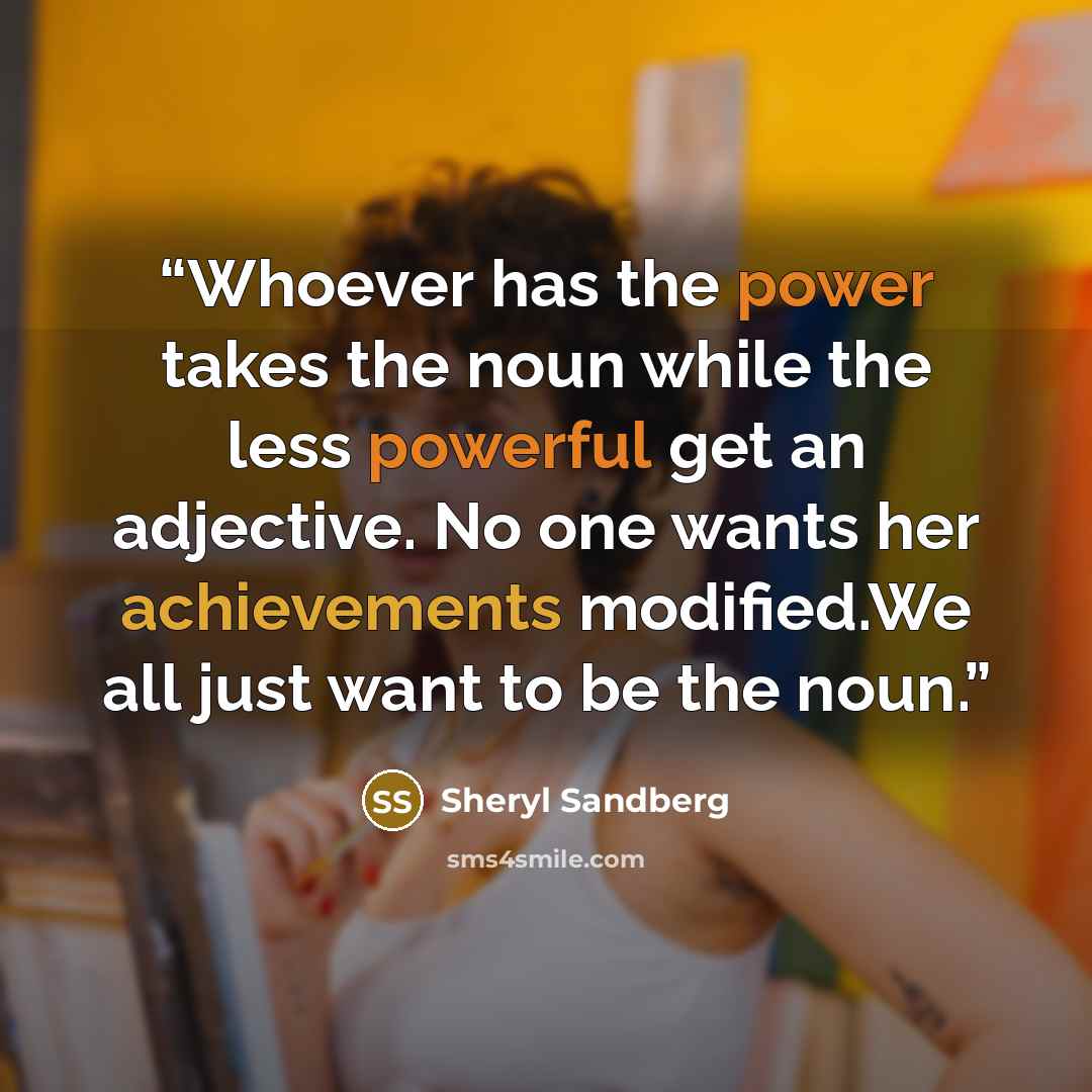 “Whoever has the power takes the noun while the less powerful get an adjective. No one wants her achievements modified.We all just want to be the noun.” quote by Sheryl Sandberg