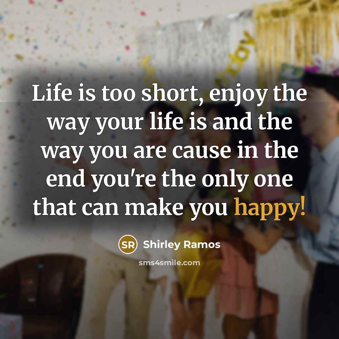 “Life is too short, enjoy the way your life is and the way you are cause in the end you're the only one that can make you happy!” quote by Shirley Ramos