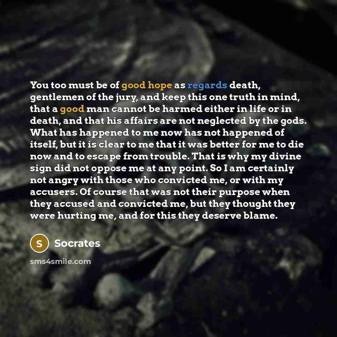 “You too must be of good hope as regards death, gentlemen of the jury, and keep this one truth in mind, that a good man cannot be harmed either in life or in death, and that his affairs are not neglected by the gods. What has happened to me now has not happened of itself, but it is clear to me that…” quote by Socrates