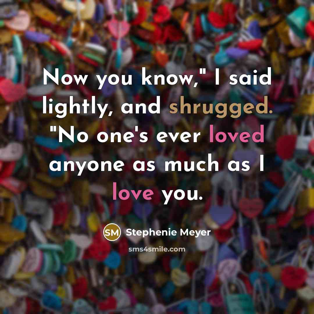 “Now you know," I said lightly, and shrugged. "No one's ever loved anyone as much as I love you.” quote by Stephenie Meyer