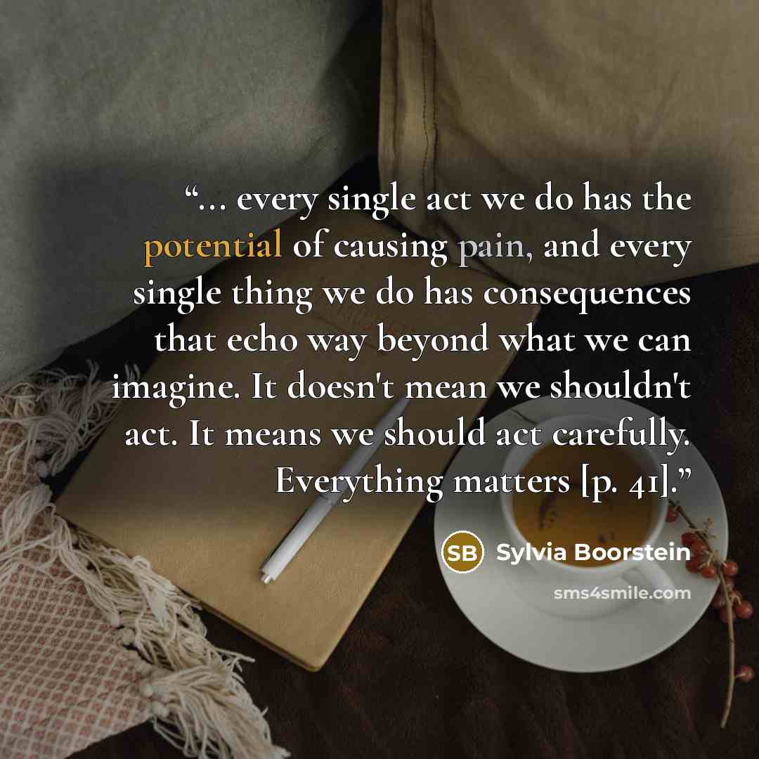 “... every single act we do has the potential of causing pain, and every single thing we do has consequences that echo way beyond what we can imagine. It doesn't mean we shouldn't act. It means we should act carefully. Everything matters [p. 41].” quote by Sylvia Boorstein