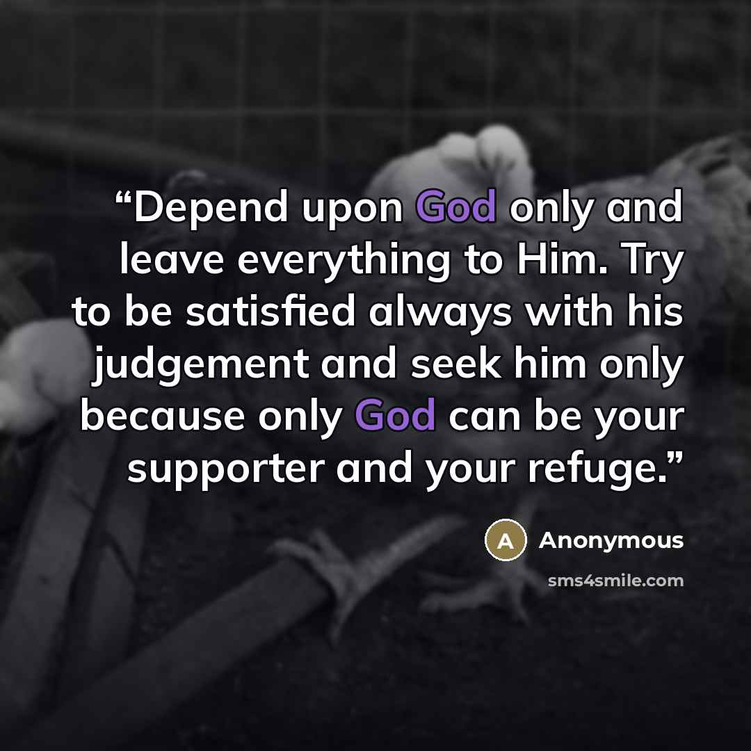 “Depend upon God only and leave everything to Him. Try to be satisfied always with his judgement and seek him only because only God can be your supporter and your refuge.” quote by Anonymous