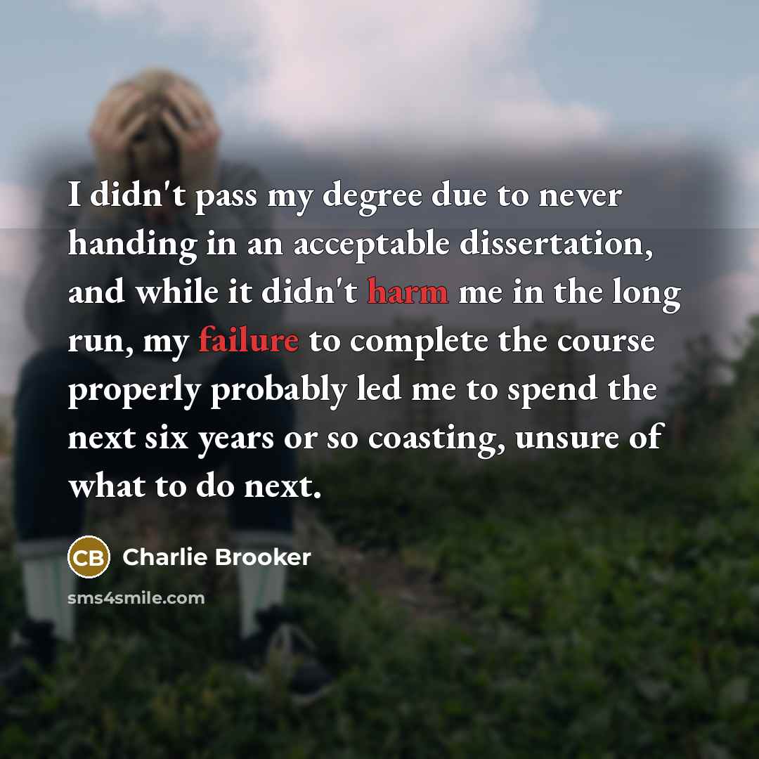 “I didn't pass my degree due to never handing in an acceptable dissertation, and while it didn't harm me in the long run, my failure to complete the course properly probably led me to spend the next six years or so coasting, unsure of what to do next.” quote by Charlie Brooker