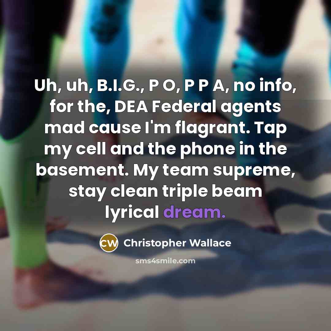 “Uh, uh, B.I.G., P O, P P A, no info, for the, DEA Federal agents mad cause I'm flagrant. Tap my cell and the phone in the basement. My team supreme, stay clean triple beam lyrical dream.” quote by Christopher Wallace
